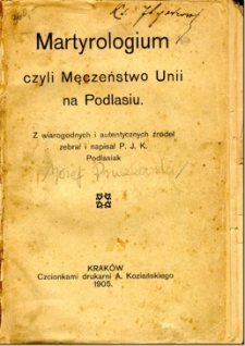 Martyrologium czyli Męczeństwo Unii na Podlasiu : z wiarygodnych i autentycznych źródeł zebrał i napisał P. J. K. Podlasiak