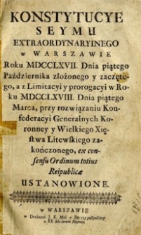 Konstytucye Seymu Extraordynaryinego w Warszawie, Roku MDCCLXVII. Dnia piątego października złożonego y zaczętego, a z Limitacyi y prorogacyi roku MDCCLXVIII. Dnia piątego Marca, przy rozwiązaniu Konfederacyi Generalnych Koronney y Wielkiego Xięstwa Litewskiego zakończonego [...] ustanowione.