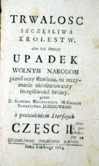 Trwałość szczęsliwa Królestw, albo ich smutny upadek, wolnym Narodom przed oczy stawiona, na utrzymanie nieoszacowaney szczęśliwości swoiey. Cz. 2.
