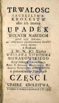 Trwałość szczęsliwa Królestw, albo ich smutny upadek, wolnym Narodom przed oczy stawiona, na utrzymanie nieoszacowaney szczęśliwości swoiey. Cz. 1.